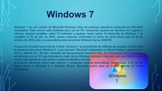 Windows 7
Windows 7 es una versión de Microsoft Windows, línea de sistemas operativos producida por Microsoft
Corporation. Esta versión está diseñada para uso en PC, incluyendo equipos de escritorio en hogares y
oficinas, equipos portátiles, tablet PC,netbooks y equipos media center. El desarrollo de Windows 7 se
completó el 22 de julio de 2009, siendo entonces confirmada su fecha de venta oficial para el 22 de
octubre de 2009 junto a su equivalente para servidores Windows Server 2008 R2.
Aunque fue lanzado hace más de 4 años, Windows 7 es el preferido de millones de usuarios, incluso ante
la presencia del actual Windows 8. ¿Las razones? Microsoft implementó un Kernel híbrido y arquitecturas
IA-32 y x86-64 (32 y 64 bits). Después del decepcionante Windows Vista, los entusiastas de PC quedaron
encantados con un SO que retomaba lo mejor de los Windows previos a Vista pero con una interfaz visual
mucho más llamativa y con guiños a sistemas táctiles y móviles.
A la fecha, Microsoft ofrece gran soporte y constantes mejoras automáticas. Desventajas: A fin de dar
mayor fuerza a Windows 8 y Windows Phone, Microsoft podría dejar de brindar soporte de forma
inesperada.
 