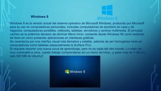 Windows 8
Windows 8 es la versión actual del sistema operativo de Microsoft Windows, producido por Microsoft
para su uso en computadoras personales, incluidas computadoras de escritorio en casa y de
negocios, computadoras portátiles, netbooks, tabletas, servidores y centros multimedia. El principal
cambio es la polémica decisión de eliminar Menú Inicio, existente desde Windows 95 como estándar
de facto en cómo presentar aplicaciones en interfaces gráficas.
Se caracteriza por una interfaz visual más llamativa y estable, además de ser homogénea tanto en
computadoras como tabletas (especialmente la Surface Pro).
Sí requiere recorrer una nueva curva de aprendizaje, pero no es nada del otro mundo. Lo malo: es
muy vulnerable a virus, cuesta trabajo comprenderse sin un menú de inicio, ¡y pesa más de 4 GB (vs
solo 500 MB de Ubuntu)!
 