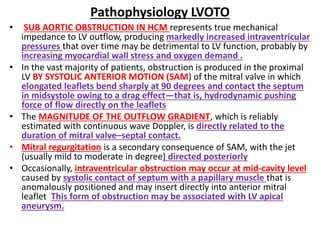 Pathophysiology LVOTO
• SUB AORTIC OBSTRUCTION IN HCM represents true mechanical
impedance to LV outflow, producing markedly increased intraventricular
pressures that over time may be detrimental to LV function, probably by
increasing myocardial wall stress and oxygen demand .
• In the vast majority of patients, obstruction is produced in the proximal
LV BY SYSTOLIC ANTERIOR MOTION (SAM) of the mitral valve in which
elongated leaflets bend sharply at 90 degrees and contact the septum
in midsystole owing to a drag effect—that is, hydrodynamic pushing
force of flow directly on the leaflets
• The MAGNITUDE OF THE OUTFLOW GRADIENT, which is reliably
estimated with continuous wave Doppler, is directly related to the
duration of mitral valve–septal contact.
• Mitral regurgitation is a secondary consequence of SAM, with the jet
(usually mild to moderate in degree) directed posteriorly
• Occasionally, intraventricular obstruction may occur at mid-cavity level
caused by systolic contact of septum with a papillary muscle that is
anomalously positioned and may insert directly into anterior mitral
leaflet This form of obstruction may be associated with LV apical
aneurysm.
 