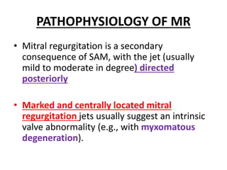 PATHOPHYSIOLOGY OF MR
• Mitral regurgitation is a secondary
consequence of SAM, with the jet (usually
mild to moderate in degree) directed
posteriorly
• Marked and centrally located mitral
regurgitation jets usually suggest an intrinsic
valve abnormality (e.g., with myxomatous
degeneration).
 