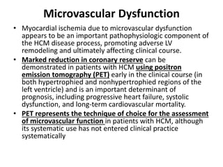 Microvascular Dysfunction
• Myocardial ischemia due to microvascular dysfunction
appears to be an important pathophysiologic component of
the HCM disease process, promoting adverse LV
remodeling and ultimately affecting clinical course.
• Marked reduction in coronary reserve can be
demonstrated in patients with HCM using positron
emission tomography (PET) early in the clinical course (in
both hypertrophied and nonhypertrophied regions of the
left ventricle) and is an important determinant of
prognosis, including progressive heart failure, systolic
dysfunction, and long-term cardiovascular mortality.
• PET represents the technique of choice for the assessment
of microvascular function in patients with HCM, although
its systematic use has not entered clinical practice
systematically
 