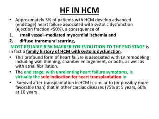 HF IN HCM
• Approximately 3% of patients with HCM develop advanced
(endstage) heart failure associated with systolic dysfunction
(ejection fraction <50%), a consequence of
1. small vessel–mediated myocardial ischemia and
2. diffuse transmural scarring,
MOST RELIABLE RISK MARKER FOR EVOLUTION TO THE END STAGE is
in fact a family history of HCM with systolic dysfunction.
• This profound form of heart failure is associated with LV remodeling
including wall thinning, chamber enlargement, or both, as well as
with atrial fibrillation.
• The end stage, with unrelenting heart failure symptoms, is
virtually the sole indication for heart transplantation in
• Survival after transplantation in HCM is similar to (or possibly more
favorable than) that in other cardiac diseases (75% at 5 years, 60%
at 10 years
 