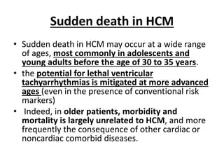 Sudden death in HCM
• Sudden death in HCM may occur at a wide range
of ages, most commonly in adolescents and
young adults before the age of 30 to 35 years.
• the potential for lethal ventricular
tachyarrhythmias is mitigated at more advanced
ages (even in the presence of conventional risk
markers)
• Indeed, in older patients, morbidity and
mortality is largely unrelated to HCM, and more
frequently the consequence of other cardiac or
noncardiac comorbid diseases.
 
