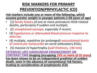 RISK MARKERS FOR PRIMARY
PREVENTION(PRPHYLACTIC ICD)
risk markers include one or more of the following, which
assume greater weight in younger patients (<50 years of age)
• (1) family history of one or more premature HCM-related
deaths, particularly if sudden and multiple;
• (2) unexplained syncope, especially if recent;
• (3) hypotensive or attenuated blood pressure response to
exercise;
• (4) multiple, repetitive (or prolonged) nonsustained bursts
of ventricular tachycardia on serial ambulatory ECGs;
• (5) massive LV hypertrophy (wall thickness, ≥30 mm)
EXTENSIVE LATE GADOLINIUM ENHANCEMENT ON
CONTRAST CMR imaging (occupying 15% or more of LV mass)
has been shown to be an independent predictor of sudden
death, even in the absence of conventional risk factors,
leading to consideration of prophylactic ICDs
 