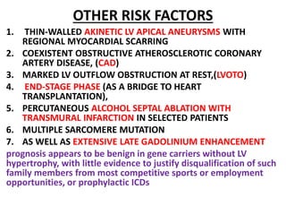 OTHER RISK FACTORS
1. THIN-WALLED AKINETIC LV APICAL ANEURYSMS WITH
REGIONAL MYOCARDIAL SCARRING
2. COEXISTENT OBSTRUCTIVE ATHEROSCLEROTIC CORONARY
ARTERY DISEASE, (CAD)
3. MARKED LV OUTFLOW OBSTRUCTION AT REST,(LVOTO)
4. END-STAGE PHASE (AS A BRIDGE TO HEART
TRANSPLANTATION),
5. PERCUTANEOUS ALCOHOL SEPTAL ABLATION WITH
TRANSMURAL INFARCTION IN SELECTED PATIENTS
6. MULTIPLE SARCOMERE MUTATION
7. AS WELL AS EXTENSIVE LATE GADOLINIUM ENHANCEMENT
prognosis appears to be benign in gene carriers without LV
hypertrophy, with little evidence to justify disqualification of such
family members from most competitive sports or employment
opportunities, or prophylactic ICDs
 