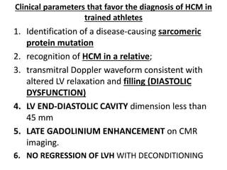 Clinical parameters that favor the diagnosis of HCM in
trained athletes
1. Identification of a disease-causing sarcomeric
protein mutation
2. recognition of HCM in a relative;
3. transmitral Doppler waveform consistent with
altered LV relaxation and filling (DIASTOLIC
DYSFUNCTION)
4. LV END-DIASTOLIC CAVITY dimension less than
45 mm
5. LATE GADOLINIUM ENHANCEMENT on CMR
imaging.
6. NO REGRESSION OF LVH WITH DECONDITIONING
 