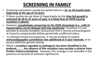 SCREENING IN FAMILY
• Screening evaluations usually are performed on a 12- to 18-month basis,
beginning at the age of 12 years.
• If these studies do not show LV hypertrophy by the time full growth is
achieved (at 18 to 21 years of age), it is likely that an HCM-causing
mutation is absent.
• However, morphologic conversion to the HCM phenotype (i.e., with LV
hypertrophy) can be delayed well into adulthood. Therefore it is not
possible to provide complete reassurance that a normal echocardiogram
at maturity unequivocally defines genetically unaffected status.
• In selected clinical circumstances, it may be prudent to extend
echocardiographic surveillance into adulthood at 5-year intervals, or to
pursue definitive genetic testing.
• When a mutation regarded as pathogenic has been identified in the
proband………. the absence of this mutation may exclude a relative from
further clinical evaluations. However, this strategy is not advisable in the
presence of variants of unknown significance.
 