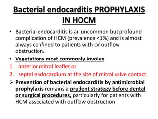 Bacterial endocarditis PROPHYLAXIS
IN HOCM
• Bacterial endocarditis is an uncommon but profound
complication of HCM (prevalence <1%) and is almost
always confined to patients with LV outflow
obstruction.
• Vegetations most commonly involve
1. anterior mitral leaflet or
2. septal endocardium at the site of mitral valve contact.
 Prevention of bacterial endocarditis by antimicrobial
prophylaxis remains a prudent strategy before dental
or surgical procedures, particularly for patients with
HCM associated with outflow obstruction
 