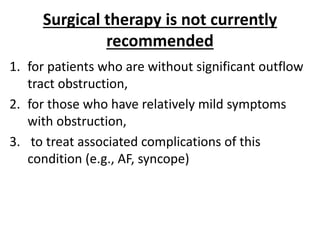 Surgical therapy is not currently
recommended
1. for patients who are without significant outflow
tract obstruction,
2. for those who have relatively mild symptoms
with obstruction,
3. to treat associated complications of this
condition (e.g., AF, syncope)
 