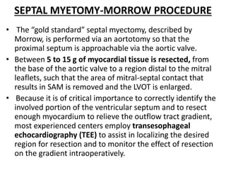 SEPTAL MYETOMY-MORROW PROCEDURE
• The “gold standard” septal myectomy, described by
Morrow, is performed via an aortotomy so that the
proximal septum is approachable via the aortic valve.
• Between 5 to 15 g of myocardial tissue is resected, from
the base of the aortic valve to a region distal to the mitral
leaflets, such that the area of mitral-septal contact that
results in SAM is removed and the LVOT is enlarged.
• Because it is of critical importance to correctly identify the
involved portion of the ventricular septum and to resect
enough myocardium to relieve the outflow tract gradient,
most experienced centers employ transesophageal
echocardiography (TEE) to assist in localizing the desired
region for resection and to monitor the effect of resection
on the gradient intraoperatively.
 