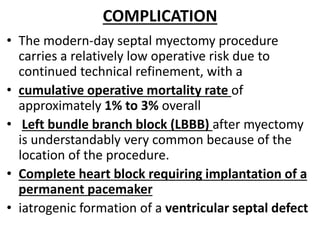 COMPLICATION
• The modern-day septal myectomy procedure
carries a relatively low operative risk due to
continued technical refinement, with a
• cumulative operative mortality rate of
approximately 1% to 3% overall
• Left bundle branch block (LBBB) after myectomy
is understandably very common because of the
location of the procedure.
• Complete heart block requiring implantation of a
permanent pacemaker
• iatrogenic formation of a ventricular septal defect
 