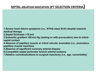 SEPTAL ABLATION INDICATION (PT SELECTION CRITERIA)
1.Severe heart failure symptoms (i.e., NYHA class III-IV) despite maximal
medical therapy
2.Septal thickness >18 mm
3.Subaortic gradient >50 mm Hg (resting or with provocation) due to mitral-
septal contact
4.Absence of papillary muscle or mitral valvular anomalies (i.e., anomalous
papillary muscle insertion)
5.Absence of significant coronary arterial disease
6.Compatible septal perforator branch arterial anatomy
7.Relative contraindications to surgical myectomy (i.e., age, comorbidity)*
 