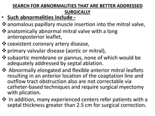 SEARCH FOR ABNORMALITIES THAT ARE BETTER ADDRESSED
SURGICALLY
• Such abnormalities include -
anomalous papillary muscle insertion into the mitral valve,
anatomically abnormal mitral valve with a long
anteroposterior leaflet,
coexistent coronary artery disease,
primary valvular disease (aortic or mitral),
subaortic membrane or pannus, none of which would be
adequately addressed by septal ablation.
 Abnormally elongated and flexible anterior mitral leaflets
resulting in an anterior location of the coaptation line and
outflow tract obstruction also are not correctable via
catheter-based techniques and require surgical myectomy
with plication.
 In addition, many experienced centers refer patients with a
septal thickness greater than 2.5 cm for surgical correction.
 