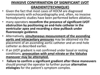INVASIVE CONFIRMATION OF SIGNIFICANT LVOT
GRADIENT(TECHNIQUE)
• Given the fact that most cases of HOCM are diagnosed
noninvasively with echocardiography and, often, no invasive
hemodynamic studies have been performed before ablation,
• many operators reconfirm the presence of significant LVOT
obstruction by positioning an end-hole catheter in the
ventricular apex and recording a slow pullback under
fluoroscopic guidance.
• Alternatively, simultaneous measurement of the ascending
aortic and intracavitary pressures may be obtained via the
placement of an ascending aortic catheter and an end-hole
catheter as described earlier.
• If an LVOT gradient is not confirmed under basal or resting
conditions, provocation with amyl nitrate or the Valsalva
maneuver may be attempted.
• Failure to confirm a significant gradient after these maneuvers
should prompt the operator to further pursue alternative
etiologies for the patient’s symptom complex.
 