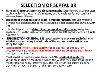SELECTION OF SEPTAL BR
• Standard diagnostic coronary cineangiography is performed as a first step
to clearly define the patient’s anatomy and to evaluate for concomitant
atherosclerotic disease.
• selection of the appropriate septal perforator branch through which to
perform the ablation. the camera should be positioned in the (RAO CR/AP
CR)
• It is also important to determine the septal vessel’s course along the
septum (i.e., on the right or left side), using the left anterior oblique (LAO)
projection.
• (SUB SELECTION OF SEPTAL BR) septal anatomy may vary such that one
subdivision runs along the left side of the septum and another runs
along the right.
• Selection of the left-sided subdivision is optimal for the ablation,
because there is a reduced likelihood of inducing complete heart block
during ethanol infusion.
• Most septal perforators arise from the LAD, substantial anatomic
variation has been described in which the vessels may arise from the left
main trunk, the ramus intermedius, the left circumflex artery, diagonal
branches, or even a branch of the right coronary artery
 