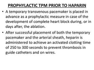 PROPHYLACTIC TPM PRIOR TO HAPARIN
• A temporary transvenous pacemaker is placed in
advance as a prophylactic measure in case of the
development of complete heart block during, or in
days after, the ablation.
• After successful placement of both the temporary
pacemaker and the arterial sheath, heparin is
administered to achieve an activated clotting time
of 250 to 300 seconds to prevent thrombosis in
guide catheters and on wires.
 