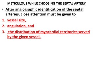 METICULOUS WHILE CHOOSING THE SEPTAL ARTERY
• After angiographic identification of the septal
arteries, close attention must be given to
1. vessel size,
2. angulation, and
3. the distribution of myocardial territories served
by the given vessel.
 