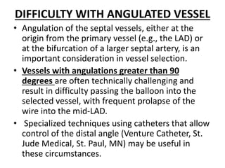 DIFFICULTY WITH ANGULATED VESSEL
• Angulation of the septal vessels, either at the
origin from the primary vessel (e.g., the LAD) or
at the bifurcation of a larger septal artery, is an
important consideration in vessel selection.
• Vessels with angulations greater than 90
degrees are often technically challenging and
result in difficulty passing the balloon into the
selected vessel, with frequent prolapse of the
wire into the mid-LAD.
• Specialized techniques using catheters that allow
control of the distal angle (Venture Catheter, St.
Jude Medical, St. Paul, MN) may be useful in
these circumstances.
 