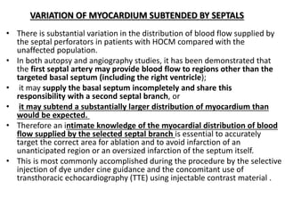 VARIATION OF MYOCARDIUM SUBTENDED BY SEPTALS
• There is substantial variation in the distribution of blood flow supplied by
the septal perforators in patients with HOCM compared with the
unaffected population.
• In both autopsy and angiography studies, it has been demonstrated that
the first septal artery may provide blood flow to regions other than the
targeted basal septum (including the right ventricle);
• it may supply the basal septum incompletely and share this
responsibility with a second septal branch, or
• it may subtend a substantially larger distribution of myocardium than
would be expected.
• Therefore an intimate knowledge of the myocardial distribution of blood
flow supplied by the selected septal branch is essential to accurately
target the correct area for ablation and to avoid infarction of an
unanticipated region or an oversized infarction of the septum itself.
• This is most commonly accomplished during the procedure by the selective
injection of dye under cine guidance and the concomitant use of
transthoracic echocardiography (TTE) using injectable contrast material .
 