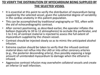TO VERIFY THE DISTRIBUTION OF MYOCARDIUM BEING SUPPLIED BY
THE SELECTED VESSEL
• It is essential at this point to verify the distribution of myocardium being
supplied by the selected vessel, given the substantial degree of variability
in the cardiac anatomy in this patient population.
• This can be accomplished by traditional angiography or TEE, often with
the aid of echocardiographic contrast.
• After correct positioning, as described earlier, the operator inflates the
balloon (typically to 10 to 12 atmospheres) to occlude the perforator, and
1 to 2 mL of contrast material is injected to assess the full extent of
myocardium supplied by the chosen vessel.
• Contrast should be injected slowly so as to mimic the anticipated alcohol
infusion.
• Extreme caution should be taken to verify that the infused contrast
material does not reflux into the LAD or into other coronary arteries
(e.g., the posterior descending artery), thus possibly exposing a large
amount of unintended myocardium to damage when the ethanol is
infused.
• Aggressive contrast infusion may overwhelm collateral vessels and create
an inferior LV wall infarction.
 