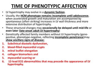 TIME OF PHENOTYPIC AFFECTION
• LV hypertrophy may evolve in a dynamic fashion.
• Usually, the HCM phenotype remains incomplete until adolescence,
when accelerated growth and maturation are accompanied by
spontaneous (often striking) increases in LV wall thickness and more
extensive distribution of hypertrophy.
• These structural changes may occasionally be delayed until mid-life or
even later (late-onset adult LV hypertrophy)
• Genetically affected family members without LV hypertrophy (gene-
positive, phenotype-negative, reflecting incomplete penetrance)may
show ancillary signs of disease:
1. Subclinical diastolic dysfunction,
2. blood-filled myocardial crypts
3. mitral leaflet elongation
4. collagen biomarkers and
5. myocardial scarring or
6. 12-lead ECG abnormalities that may precede the appearance of LV
hypertrophy.
 