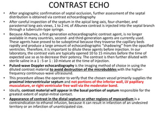 CONTRAST ECHO
• After angiographic confirmation of septal occlusion, further assessment of the septal
distribution is obtained via contrast echocardiography
• After careful inspection of the septum in the apical long-axis, four-chamber, and
parasternal long-axis views, 1 to 2 mL of Albunex contrast is injected into the septal branch
through a tuberculin-type syringe.
• Because Albumex, a first-generation echocardiographic contrast agent, is no longer
available in many countries, second- and third-generation agents are currently used.
These agents have proved to be suboptimal because they traverse the capillary beds
rapidly and produce a large amount of echocardiographic “shadowing” from the opacified
ventricles. Therefore, it is important to dilute these agents before injection. In our
laboratory, the contrast vials are typically opened 10 to 15 minutes before the time of
expected use so as to decrease their potency. The contrast is then further diluted with
sterile saline in a 1 : 5 or 1 : 10 mixture at the time of injection.
• Pulsed-wave Doppler echocardiography is the imaging method of choice in using the
diluted contrast material to avoid destruction of the microbubbles with the higher-
frequency continuous-wave ultrasound.
• This procedure allows the operator to verify that the chosen vessel primarily supplies the
proximal interventricular septum and not portions of the inferior wall, LV papillary
musculature, or right ventricular free wall via the moderator band.
• Ideally, contrast material will appear in the basal portion of septum responsible for the
greatest extent of septal-mitral contact.
• Appearance of contrast in the distal septum or other regions of myocardium is a
contraindication to ethanol infusion, because it can result in infarction of an undesired
territory or an infarction of unanticipated size.
 