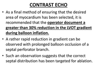 CONTRAST ECHO
• As a final method of ensuring that the desired
area of myocardium has been selected, it is
recommended that the operator document a
greater than 30% reduction in the LVOT gradient
during balloon inflation.
• A rather rapid reduction in gradient can be
observed with prolonged balloon occlusion of a
septal perforator branch.
• Such an observation suggests that the correct
septal distribution has been targeted for ablation.
 