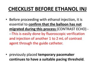 CHECKLIST BEFORE ETHANOL INJ
• Before proceeding with ethanol injection, it is
essential to confirm that the balloon has not
migrated during this process (CONTRAST ECHO) -
--This is easily done by fluoroscopic verification
and injection of another 1 to 2 mL of contrast
agent through the guide catheter.
• previously placed temporary pacemaker
continues to have a suitable pacing threshold.
 
