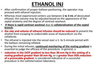 ETHANOL INJ
• After confirmation of proper balloon positioning, the operator may
proceed with ethanol injection.
• Whereas most experienced centers use between 1 to 3 mL of desiccated
ethanol, this volume may be adjusted based on the appearance of the
septal anatomy and the degree of contrast washout.
• If there is rapid contrast washout due to collateralization of the septal
branch,
 the rate and volume of ethanol infusion should be reduced to prevent the
alcohol from escaping to undesirable areas of myocardium via the
collaterals
• The ethanol is injected into the vessel over a 1- to 5-minute period with
the balloon remaining inflated.
• During the initial infusion, continued monitoring of the resting gradient is
essential to judge the efficacy of the procedure. In general, a
• reduction in the LVOT gradient to less than 30 mm Hg in the setting of a
resting gradient greater than 50 mm Hg, or a greater than 50% reduction
of a provocable gradient, is considered indicative of a successful
procedure in the catheterization laboratory
 