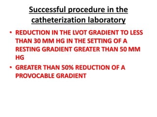 Successful procedure in the
catheterization laboratory
• REDUCTION IN THE LVOT GRADIENT TO LESS
THAN 30 MM HG IN THE SETTING OF A
RESTING GRADIENT GREATER THAN 50 MM
HG
• GREATER THAN 50% REDUCTION OF A
PROVOCABLE GRADIENT
 