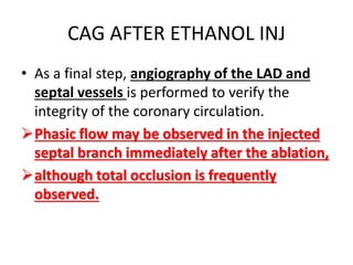CAG AFTER ETHANOL INJ
• As a final step, angiography of the LAD and
septal vessels is performed to verify the
integrity of the coronary circulation.
Phasic flow may be observed in the injected
septal branch immediately after the ablation,
although total occlusion is frequently
observed.
 