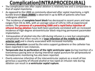Complication(INTRAPROCEDURAL)
• The complication rate after septal ablation is relatively low and is comparable to
that of septal myectomy.
• As opposed to the LBBB so commonly observed after septal myectomy, a right
bundle branch block (RBBB) is observed in up to 80% of patients who have
undergone ablation.
• The incidence of complete heart block has decreased in recent years and now
ranges from 5% to 40%, with an average value of 12% to 15% at experienced
centers. The presence of a preexisting LBBB and a rapid bolus injection of
ethanol during ablation have both been positively correlated with an increased
incidence of high-degree atrioventricular block requiring permanent pacemaker
implantation.
• Extravasation of alcohol into the LAD during infusion is a rare but catastrophic
complication that often results in a large infarction of the middle to distal
anterior wall and is clearly associated with increased mortality.
• Coronary dissection caused by the extra support guidewire or the catheter has
been reported in rare instances.
• Tamponade due to perforation of the right ventricular apex during insertion of a
transvenous pacing wire or during interatrial septal puncture for periprocedural
hemodynamic monitoring has also been reported.
• Overly extensive infarction of the interventricular septum as a result of too
generous a quantity of infused alcohol or too rapid an infusion rate during
ablation can result in a ventricular septal rupture.
 