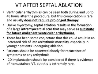 VT AFTER SEPTAL ABLATION
• Ventricular arrhythmias can be seen both during and up to
48 hours after the procedure, but this complication is rare
and usually does not require prolonged therapy.
• Unlike myectomy, septal ablation results in the formation
of a large intramyocardial scar that may serve as substrate
for future malignant ventricular arrhythmias.
• There has been some conjecture that this could result in an
increased risk of late arrhythmic mortality, especially in
younger patients undergoing ablation.
• Patients should be observed closely for recurrence of
symptoms or any arrhythmia.
• ICD implantation should be considered if there is evidence
of nonsustained VT, but this is extremely rare.
 