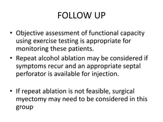 FOLLOW UP
• Objective assessment of functional capacity
using exercise testing is appropriate for
monitoring these patients.
• Repeat alcohol ablation may be considered if
symptoms recur and an appropriate septal
perforator is available for injection.
• If repeat ablation is not feasible, surgical
myectomy may need to be considered in this
group.
 