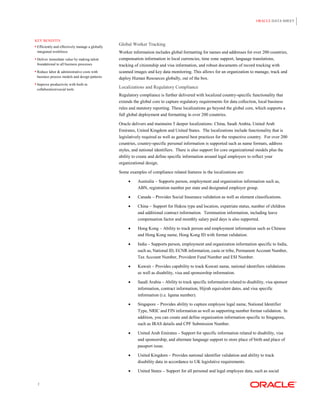 ORACLE DATA SHEET




KEY BENEFITS
 Efficiently and effectively manage a globally
                                                  Global Worker Tracking
 integrated workforce                             Worker information includes global formatting for names and addresses for over 200 countries,
 Deliver immediate value by making talent        compensation information in local currencies, time zone support, language translations,
 foundational to all business processes           tracking of citizenship and visa information, and robust documents of record tracking with
 Reduce labor & administrative costs with        scanned images and key data monitoring. This allows for an organization to manage, track and
 business process models and design patterns      deploy Human Resources globally, out of the box.
 Improve productivity with built-in
 collaboration/social tools
                                                  Localizations and Regulatory Compliance
                                                  Regulatory compliance is further delivered with localized country-specific functionality that
                                                  extends the global core to capture regulatory requirements for data collection, local business
                                                  rules and statutory reporting. These localizations go beyond the global core, which supports a
                                                  full global deployment and formatting in over 200 countries.

                                                  Oracle delivers and maintains 5 deeper localizations: China, Saudi Arabia, United Arab
                                                  Emirates, United Kingdom and United States. The localizations include functionality that is
                                                  legislatively required as well as general best practices for the respective country. For over 200
                                                  countries, country-specific personal information is supported such as name formats, address
                                                  styles, and national identifiers. There is also support for core organizational models plus the
                                                  ability to create and define specific information around legal employers to reflect your
                                                  organizational design.

                                                  Some examples of compliance related features in the localizations are:

                                                           Australia – Supports person, employment and organization information such as,
                                                            ABN, registration number per state and designated employer group.

                                                           Canada – Provides Social Insurance validation as well as element classifications.

                                                           China – Support for Hukou type and location, expatriate status, number of children
                                                            and additional contract information. Termination information, including leave
                                                            compensation factor and monthly salary paid days is also supported.

                                                           Hong Kong – Ability to track person and employment information such as Chinese
                                                            and Hong Kong name, Hong Kong ID with format validation.

                                                           India – Supports person, employment and organization information specific to India,
                                                            such as, National ID, ECNR information, caste or tribe, Permanent Account Number,
                                                            Tax Account Number, Provident Fund Number and ESI Number.

                                                           Kuwait – Provides capability to track Kuwati name, national identifiers validations
                                                            as well as disability, visa and sponsorship information.

                                                           Saudi Arabia – Ability to track specific information related to disability, visa sponsor
                                                            information, contract information, Hijrah equivalent dates, and visa specific
                                                            information (i.e. Iqama number).

                                                           Singapore – Provides ability to capture employee legal name, National Identifier
                                                            Type, NRIC and FIN information as well as supporting number format validation. In
                                                            addition, you can create and define organization information specific to Singapore,
                                                            such as IRAS details and CPF Submission Number.

                                                           United Arab Emirates – Support for specific information related to disability, visa
                                                            and sponsorship, and alternate language support to store place of birth and place of
                                                            passport issue.

                                                           United Kingdom – Provides national identifier validation and ability to track
                                                            disability data in accordance to UK legislative requirements.

                                                           United States – Support for all personal and legal employee data, such as social

 2
 