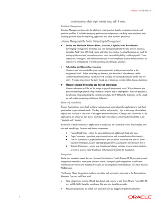 ORACLE DATA SHEET




              security number, ethnic origin, veteran status, and I-9 status.

    Position Management
    Position Management provides the ability to track position details, evaluation criteria, and
    position profiles. It includes assigning positions to assignments, tracking open positions, and
    creating position trees for reporting, approvals and other business processes.

    Absence Management In Fusion Human Capital Management
        Define and Maintain Absence Plans, Accruals, Eligibility and Enrollments
         Leveraging configurable formulas, you can manage eligibility for any type of absence,
         including Paid Time Off, Sick Leave and other leave types. Accrual formulas are used for
         setting up the accruals, accrual carryover rules, accrual eligibility, and for payroll. Your
         employees, managers, and administrators can review employee accrual balances from an
         employee‟s portrait card or when recording or editing an absence.

        Scheduling and Recording Absences
         Absences can be recorded for your employees either at the person level or at the
         assignment level. When recording an absence, the duration of that absence can be
         computed automatically or based on work schedule or recorded manually at the time of
         entry. You can also review the daily break up of absences, events within absence duration.

        Manage Absence Processing and Payroll Integration
         Absence elements will be set for usage at payroll assignment level. When absences are
         processed through payroll, they can reduce regular pay as appropriate. For each paycheck,
         the absence pay paid during the current period and the YTD can be displayed on the check
         as well as the remaining entitlement balances.

    Built-in Extensibility
    Fusion Applications were built so that a business user could adapt the application to suit their
    personal or organizational needs. The key to this „tailor-ability‟ lies in the usage of metadata
    objects and services in the heart of the application architecture. Changes and extensions to the
    application are stored as new layers over the delivered objects, allowing for flexibility in an
    „upgrade-safe‟ manner.

    Extension of the Fusion HCM application is made easy by Fusion FlexField functionality and
    the web based Page, Process and Report composers.

             Fusion FlexFields – allow for easy definition of additional fields and logic
             Page Composer – provides page customization and personalization functionality
             Process Composer - graphical business process editor to create new process flows
              based on templates, modify shipped process flows, and deploy new process flows
             Reports Composer – create new reports and change existing reports, report models,
              as well as access Data Warehouse information from the BI foundation

    Integration
    Build on a standards based Service Oriented Architecture, Oracle Fusion HCM provides several
    integration methods to meet your business needs, from packaged integrations to delivered
    interfaces for Payroll and Benefits providers, to an integration platform based on Oracle Fusion
    Middleware.

    The Fusion Cloud Integration platform provides web services to integrate at the Presentation,
    Business Process, and Data level.

        Data integrations consist of bulk data loads and exports to and from Oracle Fusion HCM,
         e.g. an HR-XML benefits enrollment file sent to a benefits provider

        Process integrations are either real-time web service triggers or publish/subscribe


3
 