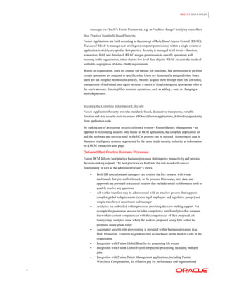 ORACLE DATA SHEET




         messages via Oracle‟s Events Framework, e.g. an “address change” notifying subscribers

    Best Practice Standards Based Security
    Fusion Applications are built according to the concept of Role Based Access Control (RBAC).
    The use of RBAC to manage user privileges (computer permissions) within a single system or
    application is widely accepted as best practice. Security is managed at all levels – function,
    transaction, field, and data-level. RBAC assigns permissions to specific operations with
    meaning in the organization, rather than to low level data objects. RBAC exceeds the needs of
    auditable, segregation of duties (SoD) requirements.

    Within an organization, roles are created for various job functions. The permissions to perform
    certain operations are assigned to specific roles. Users are dynamically assigned roles. Since
    users are not assigned permissions directly, but only acquire them through their role (or roles),
    management of individual user rights becomes a matter of simply assigning appropriate roles to
    the user's account; this simplifies common operations, such as adding a user, or changing a
    user's department.



    Securing the Complete Information Lifecycle
    Fusion Application Security provides standards-based, declarative, transparent, portable
    function and data security policies across all Oracle Fusion applications, defined independently
    from application code.

    By making use of an external security reference system – Fusion Identity Management – as
    opposed to referencing security only inside an HCM application, the complete application set
    and the hardware and services used in the HCM process can be secured. Reporting of data in
    Business Intelligence systems is governed by the same single security authority as information
    on a HCM transaction user page.

    Delivered Best Practice Business Processes
    Fusion HCM delivers best practice business processes that improve productivity and provide
    decision-making support. The best practices are built into the role-based self-service
    functionality as well as the administrative user‟s views.

             Both HR specialists and managers can monitor the hire process, with visual
              dashboards that prevent bottlenecks in the process. Hire status, start date, and
              approvals are provided in a central location that includes social collaboration tools to
              quickly resolve any questions
             All worker transfers may be administered with an intuitive process that supports
              complex global redeployments (across legal employers and legislative groups) and
              simple transfers of department and manager
             Analytics are embedded within processes providing decision-making support. For
              example the promotion process includes competency match analytics that compare
              the workers current competencies with the competencies of their proposed job.
              Salary range analytics show where the workers proposed salary falls within the
              proposed salary grade range
             Automated security role provisioning is provided within business processes (e.g.
              Hire, Promotion, Transfer) to grant secured access based on the worker‟s role in the
              organization
             Integration with Fusion Global Benefits for processing life events
             Integration with Fusion Global Payroll for payroll processing, including multiple
              jobs
             Integration with Fusion Talent Management applications, including Fusion
              Workforce Compensation, for effective pay for performance and organizational

4
 