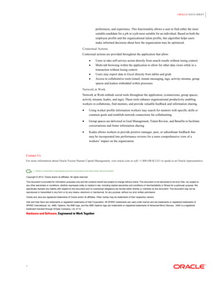 ORACLE DATA SHEET




                                                                            preferences, and experience. This functionality allows a user to find either the most
                                                                            suitable candidate for a job or a job most suitable for an individual. Based on both the
                                                                            employee profile and the organizational talent profile, this algorithm helps users
                                                                            make informed decisions about how the organization may be optimized.

                                                             Contextual Actions
                                                             Contextual actions are provided throughout the application that allow:

                                                                           Users to take self-service action directly from search results without losing context
                                                                           Multi-tab browsing within the application to allow for other data views while in a
                                                                            transaction without losing context
                                                                           Users may export data to Excel directly from tables and grids
                                                                           Access to collaborative tools (email, instant messaging, tags, activity streams, group
                                                                            spaces and kudos) embedded within processes
                                                             Network at Work
                                                             Network at Work embeds social tools throughout the application, (connections, group spaces,
                                                             activity streams, kudos, and tags). These tools enhance organizational productivity enabling
                                                             workers to collaborate, find mentors, and provide valuable feedback and information sharing.

                                                                      Using worker profile information workers may search for mentors with specific skills or
                                                                       common goals and establish network connections for collaborating.

                                                                      Group spaces are delivered in Goal Management, Talent Review, and Benefits to facilitate
                                                                       conversations and foster information sharing

                                                                      Kudos allows workers to provide positive manager, peer, or subordinate feedback that
                                                                       may be incorporated into performance reviews for a more comprehensive view of a
                                                                       workers‟ impact on the organization



Contact Us
For more information about Oracle Fusion Human Capital Management, visit oracle.com or call +1.800.ORACLE1 to speak to an Oracle representative.




Copyright © 2012, Oracle and/or its affiliates. All rights reserved.

This document is provided for information purposes only and the contents hereof are subject to change without notice. This document is not warranted to be error-free, nor subject to
any other warranties or conditions, whether expressed orally or implied in law, including implied warranties and conditions of merchantability or fitness for a particular purpose. We
specifically disclaim any liability with respect to this document and no contractual obligations are formed either directly or indirectly by this document. This document may not be
reproduced or transmitted in any form or by any means, electronic or mechanical, for any purpose, without our prior written permission.

Oracle and Java are registered trademarks of Oracle and/or its affiliates. Other names may be trademarks of their respective owners.

Intel and Intel Xeon are trademarks or registered trademarks of Intel Corporation. All SPARC trademarks are used under license and are trademarks or registered trademarks of
SPARC International, Inc. AMD, Opteron, the AMD logo, and the AMD Opteron logo are trademarks or registered trademarks of Advanced Micro Devices. UNIX is a registered
trademark licensed through X/Open Company, Ltd. 0112




7
 