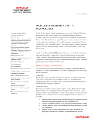 ORACLE DATA SHEET




                                                   ORACLE FUSION HUMAN CAPITAL
                                                   MANAGEMENT
STRATEGIC GLOBAL HUMAN                             Oracle Fusion Human Capital Management goes beyond traditional HR tasks
CAPITAL MANAGEMENT                                 with strategies that balance people, process and technology to improve
KEY FEATURES
                                                   workforce efficiency, effectiveness, and productivity. Built from the ground-up,
 Support for multiple work relationships that
 employees or contingent workers may have
                                                   Fusion’s role-based self-service capabilities give users relevant, secure content
 with multiple legal employers, multiple           to information they need, where they need it. Interactive organizational charts,
 assignments, or individual contract
 agreements
                                                   collaborative tools, embedded analytics, and comprehensive employee views are
 Global organizational support including
                                                   natively delivered out-of-the-box to enable a rapid deployment of critical HR
 global formatting of names and address,           functionality.
 compensation in local currencies, time zone
 support, localized regulatory compliance,
 and translations                                  Oracle Fusion Human Capital Management provides users with information they
 Single global person record                      want, and allows them to take action in context of meaningful business data.
 Segmented data validation to support lines of    Oracle Fusion HCM provides simple, intelligent navigation and allows simple
 business or geography                             completion of complex workforce processes that are easily configured to manage
 Basic position management                        global organizations and smaller businesses.
 Absence management

 New hire monitoring                              Effectively Managing a Global Workforce
 Intuitive support for complex global transfers   Oracle Fusion HCM delivers seamless management of employees, contingent workers and
 Analytics embedded in business processes         other persons across the enterprise that may have simple or complex global work relationships
 Automated roles provisioning
                                                   with the organization.

 Robust workflow and approvals engine             Person Model
 Composite, role based, interactive views of      A single global person record tracks information for employees or contingent workers. The
 worker information                                single person record may then be associated with multiple work relationships in the
 Role based dashboards with embedded              employment model. This increases data integrity while reducing administrative overhead and
 analytics                                         provides for enhanced reporting capabilities.
 Interactive visual org charting
                                                   Employment Model
 Best-fit analysis to identify most qualified
 workers
                                                   The employment model is designed to support simple or complex global work relationships.
                                                   Employment structures are designed to improve accuracy and reduce confusion in a diverse
 Real-time side by side worker and job
 comparisons                                       operating model. By segmenting validation data into logical groupings, organizations have the
                                                   flexibility to create context-sensitive choice lists for appropriate use by lines of business or
                                                   geography. .

                                                            Manage a worker‟s relationship with multiple legal employers, multiple assignments,
                                                             or individual contractual agreements with great flexibility and ease
                                                            Configure relevant data validation sets by legislative group, business unit or country
                                                            Configure shared sets of data across the enterprise for shared departments, locations,
                                                             jobs, and positions
                                                            Manage a diverse workforce through multiple jobs, matrix management and
                                                             employment contracts, all fully integrated across the Fusion HCM portfolio
 
