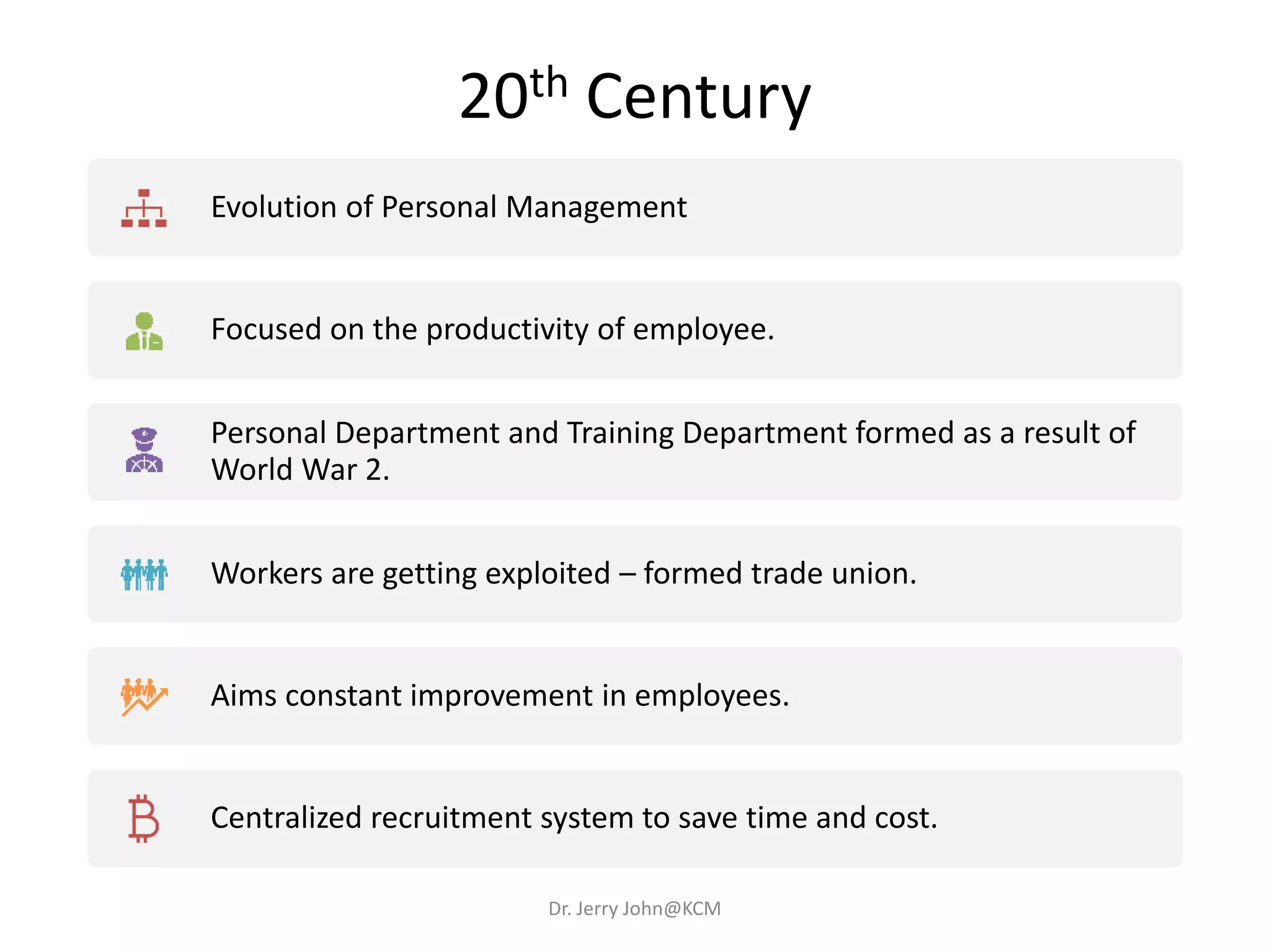 20th Century
Evolution of Personal Management
Focused on the productivity of employee.
Personal Department and Training Department formed as a result of
World War 2.
Workers are getting exploited – formed trade union.
Aims constant improvement in employees.
Centralized recruitment system to save time and cost.
Dr. Jerry John@KCM
 