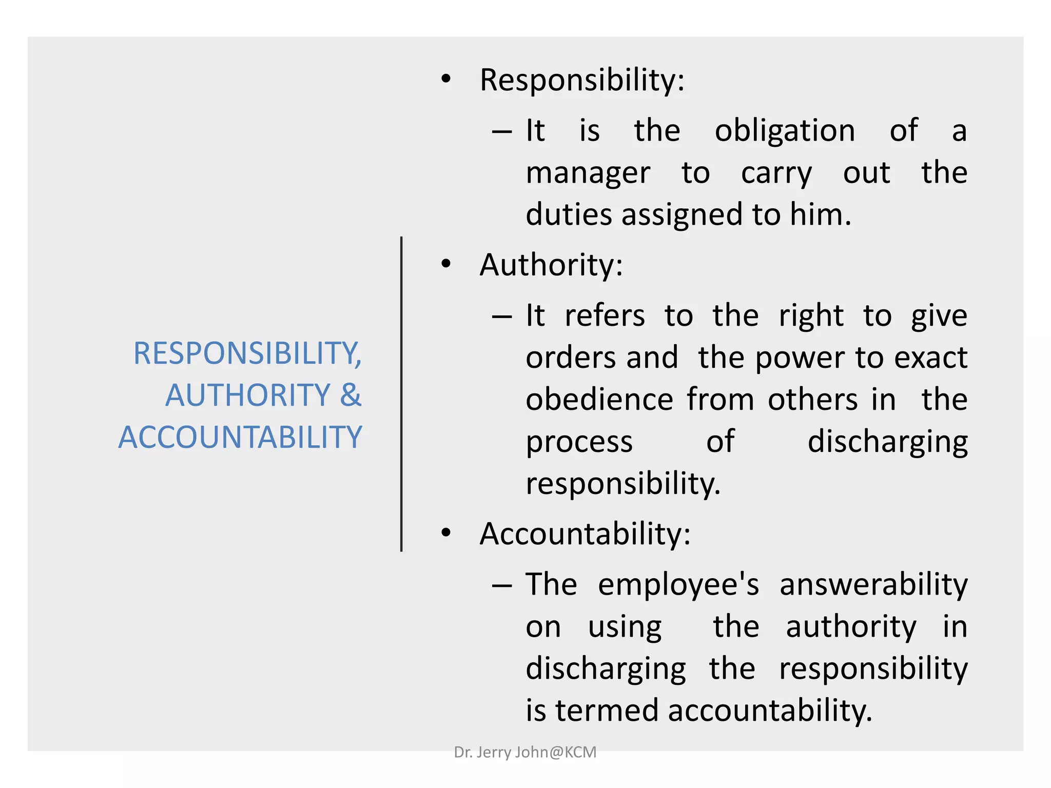 RESPONSIBILITY,
AUTHORITY &
ACCOUNTABILITY
• Responsibility:
– It is the obligation of a
manager to carry out the
duties assigned to him.
• Authority:
– It refers to the right to give
orders and the power to exact
obedience from others in the
process of discharging
responsibility.
• Accountability:
– The employee's answerability
on using the authority in
discharging the responsibility
is termed accountability.
Dr. Jerry John@KCM
 
