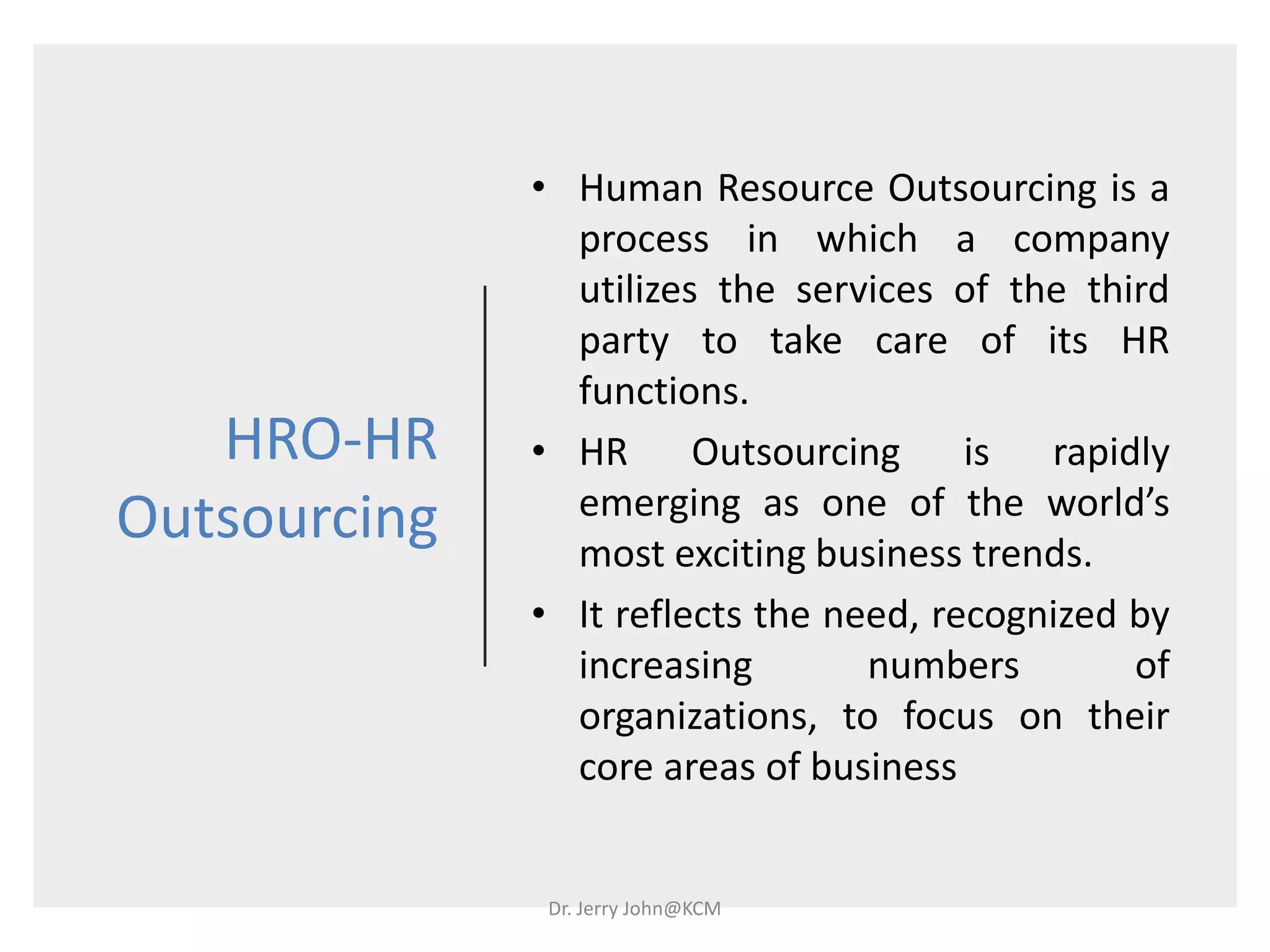 HRO-HR
Outsourcing
• Human Resource Outsourcing is a
process in which a company
utilizes the services of the third
party to take care of its HR
functions.
• HR Outsourcing is rapidly
emerging as one of the world’s
most exciting business trends.
• It reflects the need, recognized by
increasing numbers of
organizations, to focus on their
core areas of business
Dr. Jerry John@KCM
 