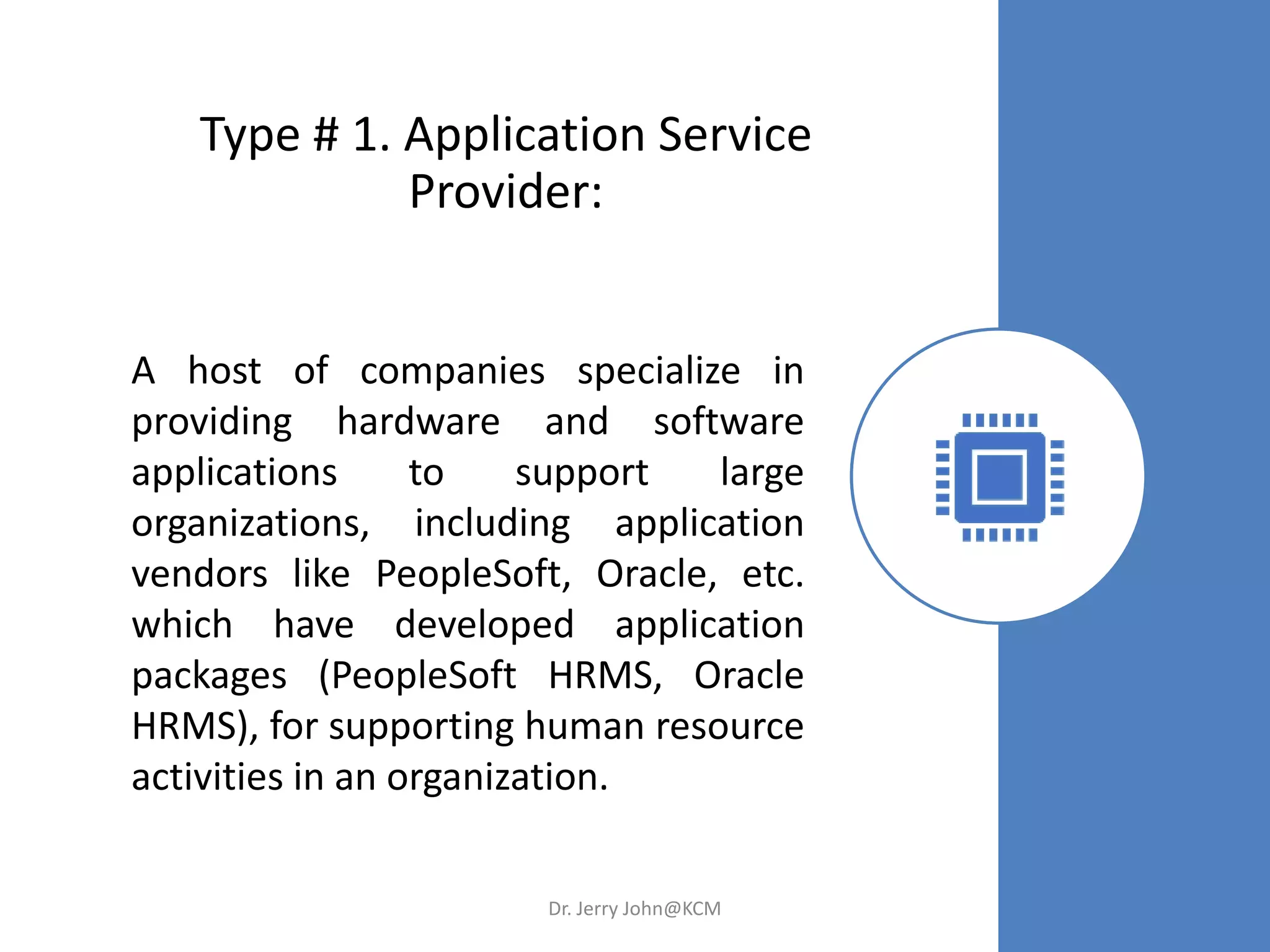 Type # 1. Application Service
Provider:
A host of companies specialize in
providing hardware and software
applications to support large
organizations, including application
vendors like PeopleSoft, Oracle, etc.
which have developed application
packages (PeopleSoft HRMS, Oracle
HRMS), for supporting human resource
activities in an organization.
Dr. Jerry John@KCM
 