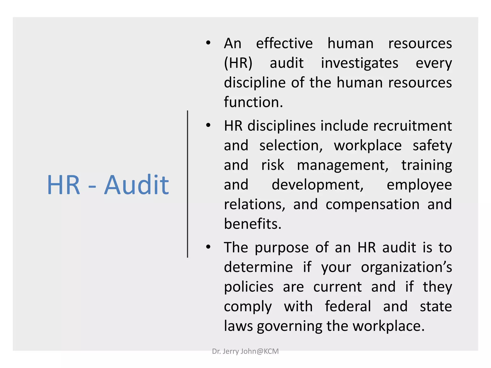 HR - Audit
• An effective human resources
(HR) audit investigates every
discipline of the human resources
function.
• HR disciplines include recruitment
and selection, workplace safety
and risk management, training
and development, employee
relations, and compensation and
benefits.
• The purpose of an HR audit is to
determine if your organization’s
policies are current and if they
comply with federal and state
laws governing the workplace.
Dr. Jerry John@KCM
 
