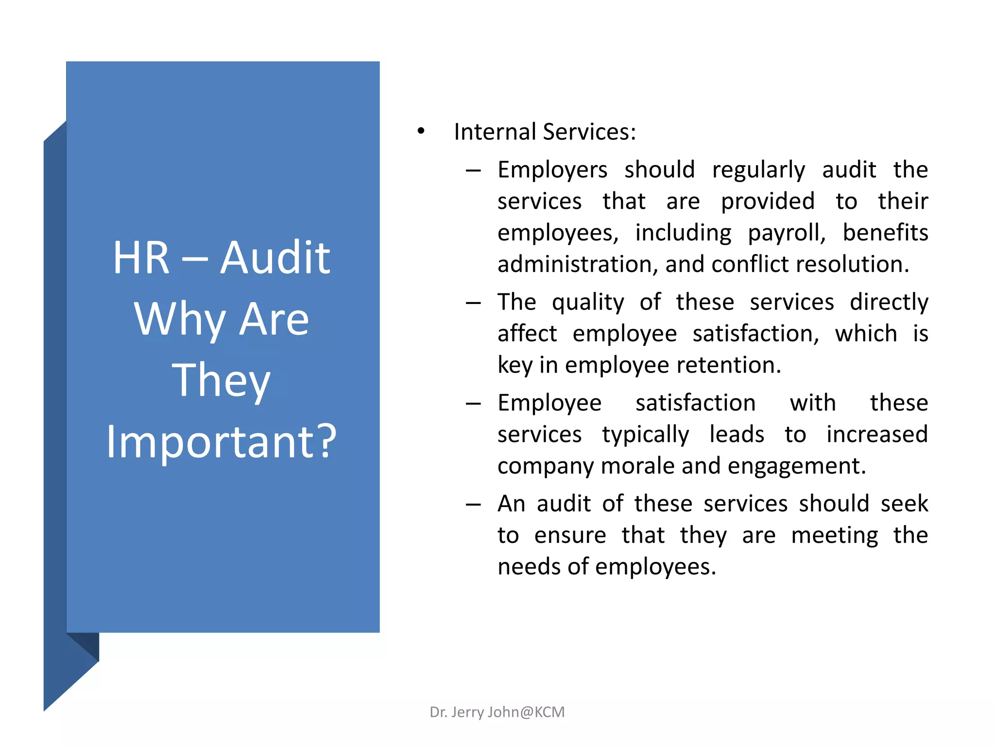 HR – Audit
Why Are
They
Important?
• Internal Services:
– Employers should regularly audit the
services that are provided to their
employees, including payroll, benefits
administration, and conflict resolution.
– The quality of these services directly
affect employee satisfaction, which is
key in employee retention.
– Employee satisfaction with these
services typically leads to increased
company morale and engagement.
– An audit of these services should seek
to ensure that they are meeting the
needs of employees.
Dr. Jerry John@KCM
 