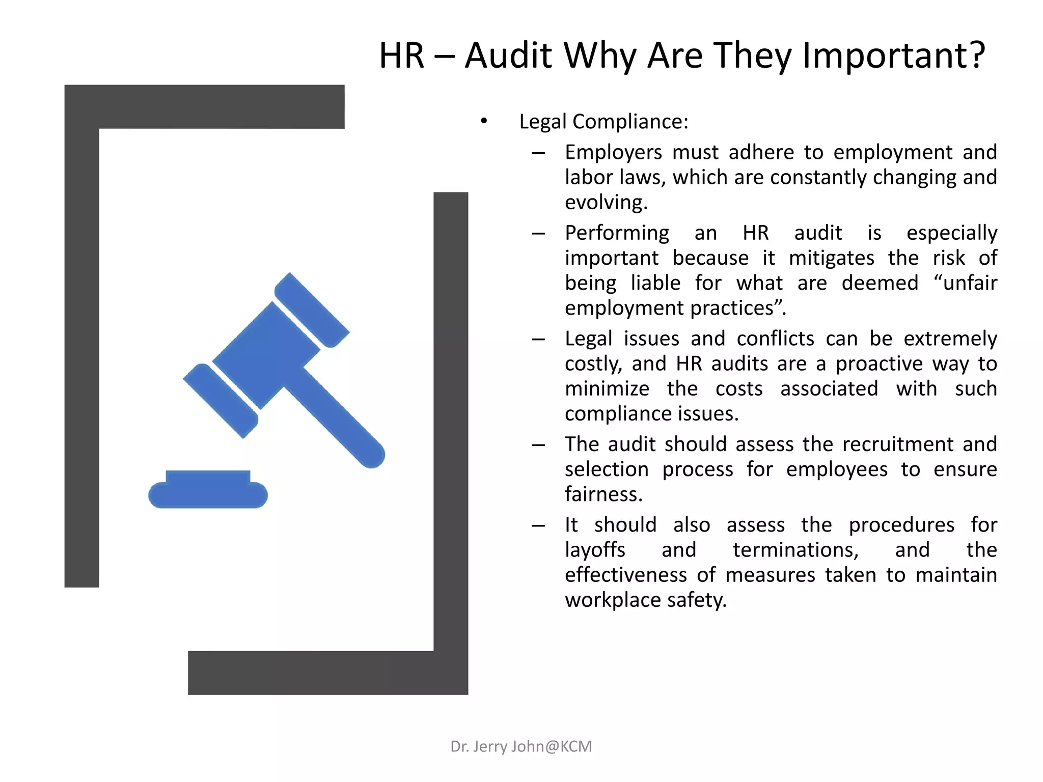HR – Audit Why Are They Important?
• Legal Compliance:
– Employers must adhere to employment and
labor laws, which are constantly changing and
evolving.
– Performing an HR audit is especially
important because it mitigates the risk of
being liable for what are deemed “unfair
employment practices”.
– Legal issues and conflicts can be extremely
costly, and HR audits are a proactive way to
minimize the costs associated with such
compliance issues.
– The audit should assess the recruitment and
selection process for employees to ensure
fairness.
– It should also assess the procedures for
layoffs and terminations, and the
effectiveness of measures taken to maintain
workplace safety.
Dr. Jerry John@KCM
 