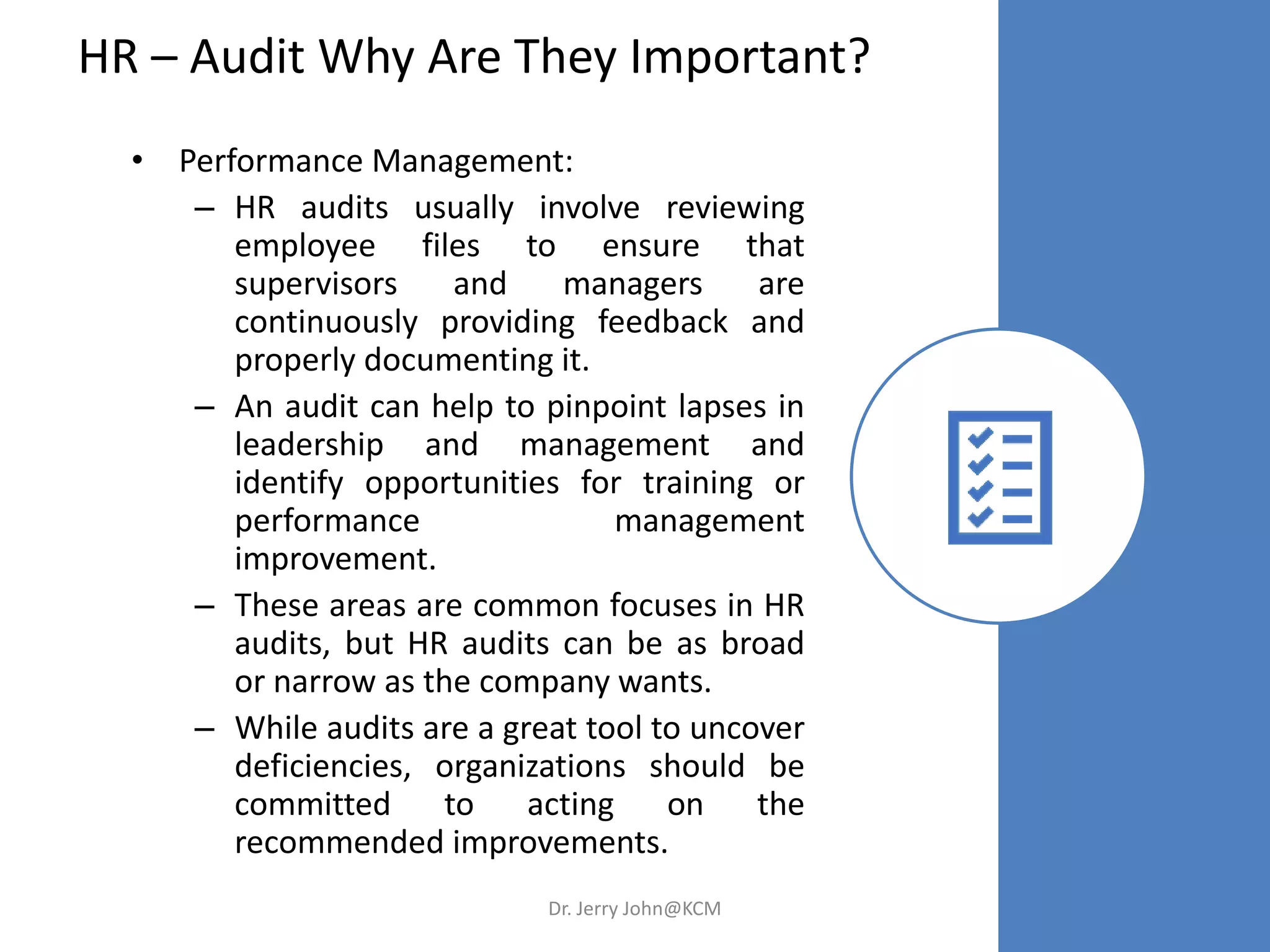HR – Audit Why Are They Important?
• Performance Management:
– HR audits usually involve reviewing
employee files to ensure that
supervisors and managers are
continuously providing feedback and
properly documenting it.
– An audit can help to pinpoint lapses in
leadership and management and
identify opportunities for training or
performance management
improvement.
– These areas are common focuses in HR
audits, but HR audits can be as broad
or narrow as the company wants.
– While audits are a great tool to uncover
deficiencies, organizations should be
committed to acting on the
recommended improvements.
Dr. Jerry John@KCM
 