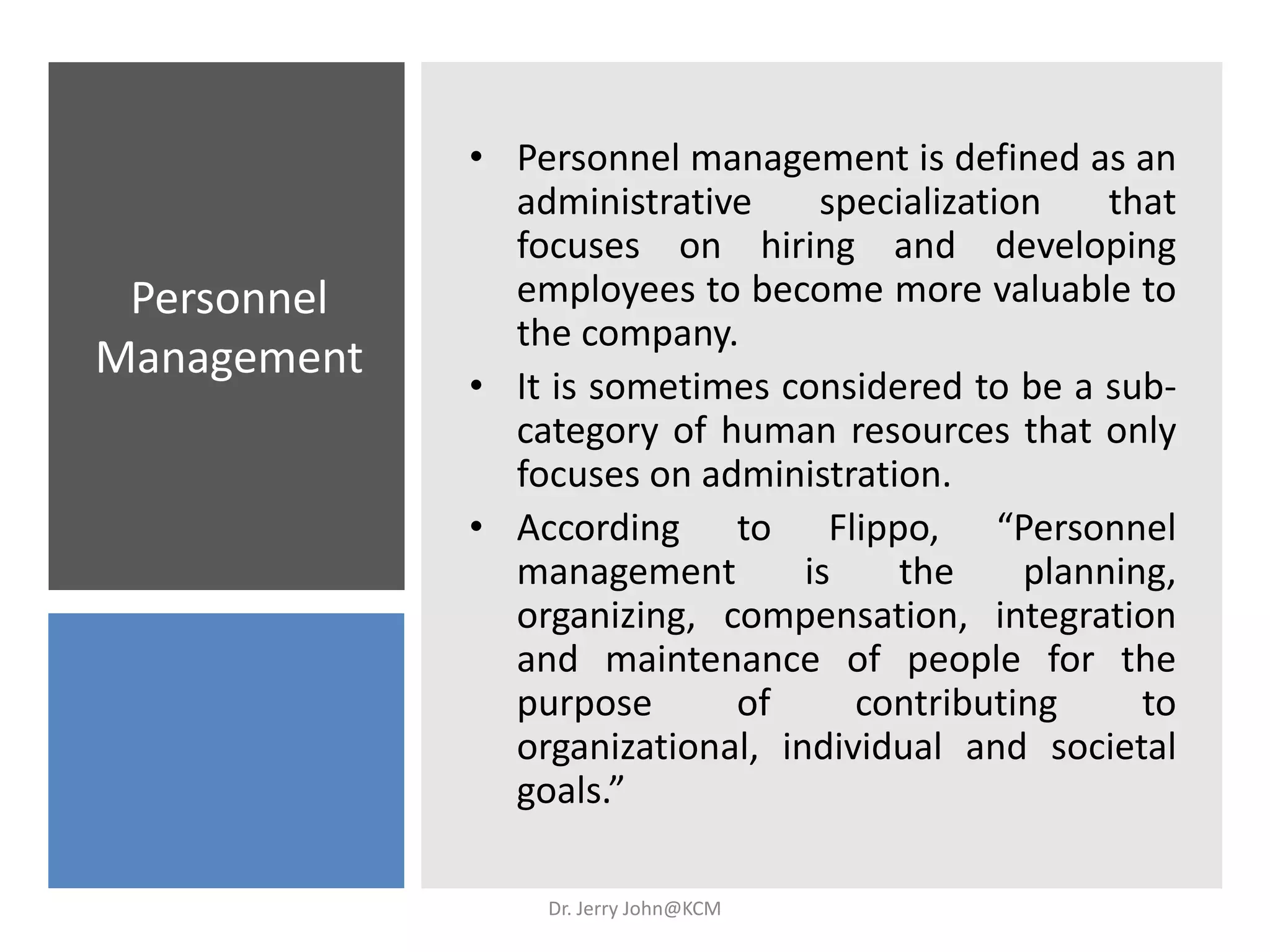 Personnel
Management
• Personnel management is defined as an
administrative specialization that
focuses on hiring and developing
employees to become more valuable to
the company.
• It is sometimes considered to be a sub-
category of human resources that only
focuses on administration.
• According to Flippo, “Personnel
management is the planning,
organizing, compensation, integration
and maintenance of people for the
purpose of contributing to
organizational, individual and societal
goals.”
Dr. Jerry John@KCM
 