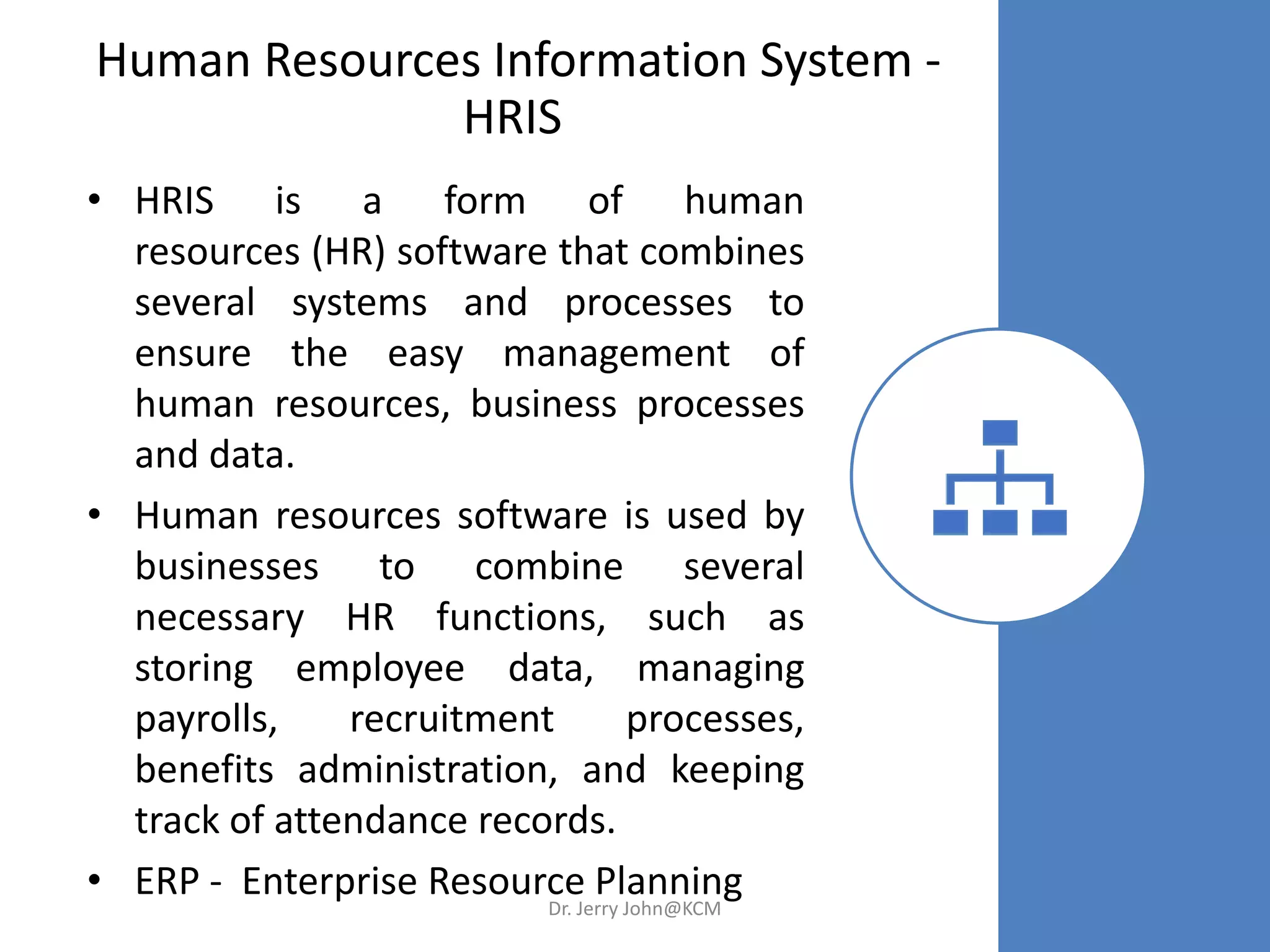 Human Resources Information System -
HRIS
• HRIS is a form of human
resources (HR) software that combines
several systems and processes to
ensure the easy management of
human resources, business processes
and data.
• Human resources software is used by
businesses to combine several
necessary HR functions, such as
storing employee data, managing
payrolls, recruitment processes,
benefits administration, and keeping
track of attendance records.
• ERP - Enterprise Resource PlanningDr. Jerry John@KCM
 