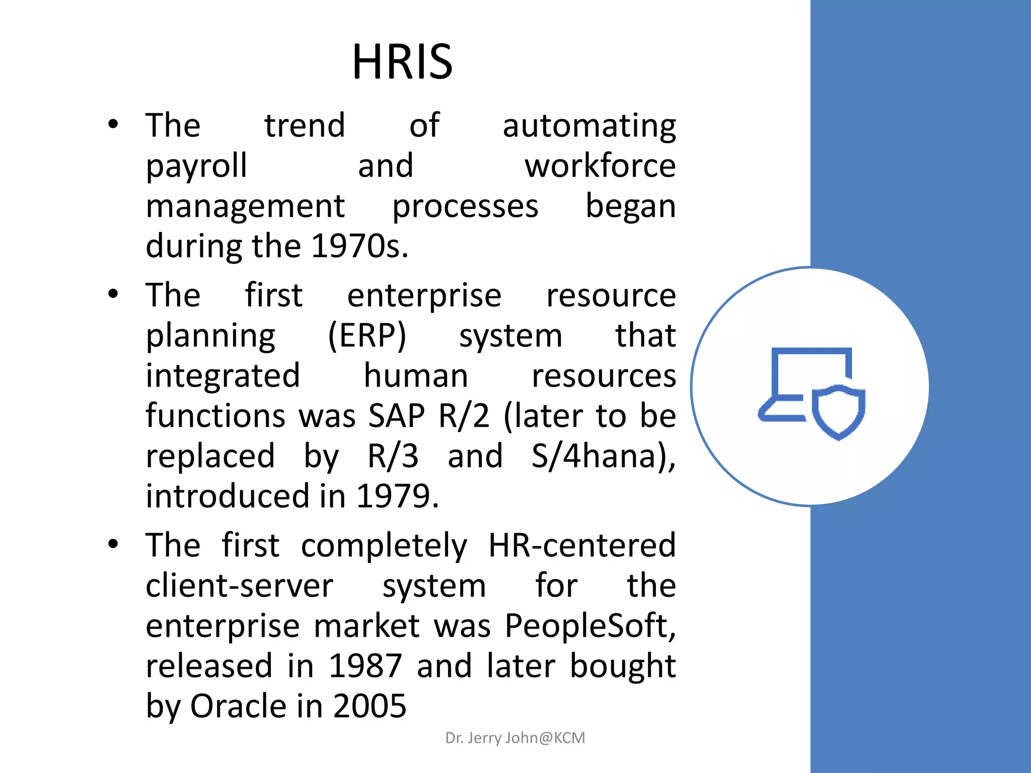HRIS
• The trend of automating
payroll and workforce
management processes began
during the 1970s.
• The first enterprise resource
planning (ERP) system that
integrated human resources
functions was SAP R/2 (later to be
replaced by R/3 and S/4hana),
introduced in 1979.
• The first completely HR-centered
client-server system for the
enterprise market was PeopleSoft,
released in 1987 and later bought
by Oracle in 2005
Dr. Jerry John@KCM
 